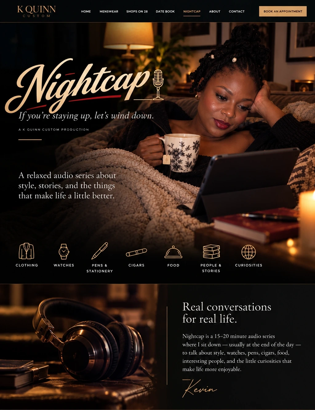 Nightcap. If you’re staying up, let’s wind down. A relaxed audio series about style, stories and the things that make life a little better. A woman settles in with a cup of tea and a tablet. Topics include clothing, watches, pens and stationery, cigars, food, people and stories, and curiosities. Real conversations for real life. Nightcap is a 15–20 minute audio series with Kevin. Episode 1, Style and Why It Matters, is available now.